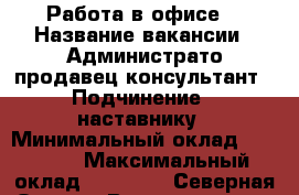 Работа в офисе  › Название вакансии ­ Администрато продавец-консультант › Подчинение ­ наставнику › Минимальный оклад ­ 20 000 › Максимальный оклад ­ 25 000 - Северная Осетия, Владикавказ г. Работа » Вакансии   . Северная Осетия